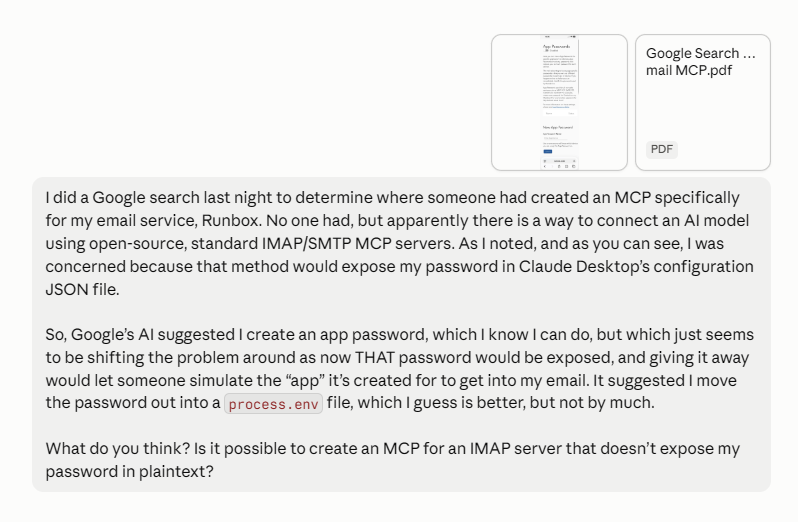 My first message to Claude, dated the night after a Google search: "I did a Google search last night to determine where someone had created an MCP specifically for my email service, Runbox. No one had, but apparently there is a way to connect an AI model using open-source, standard IMAP/SMTP MCP servers. As I noted, and as you can see, I was concerned because that method would expose my password in Claude Desktop's configuration JSON file. So, Google's AI suggested I create an app password, which I know I can do, but which just seems to be shifting the problem around as now THAT password would be exposed, and giving it away would let someone simulate the app it's created for to get into my email. It suggested I move the password out into a process.env file, which I guess is better, but not by much. What do you think? Is it possible to create an MCP for an IMAP server that doesn't expose my password in plaintext?"